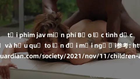 tải phim jav miễn phí Bạo lực tình dục trong nhóm: nguy cơ và hậu quả to lớn đối mọi người参考: https://www.theguardian.com/society/2021/nov/11/children-as-young-as-four-are-being-sexually-abused-by-gro