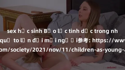 sex học sinh Bạo lực tình dục trong nhóm: nguy cơ và hậu quả to lớn đối mọi người参考: https://www.theguardian.com/society/2021/nov/11/children-as-young-as-four-are-being-sexually-abused-by-groups-in-uk