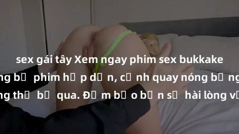 sex gái tây Xem ngay phim sex bukkake hàng đầu với những bộ phim hấp dẫn, cảnh quay nóng bỏng không thể bỏ qua. Đảm bảo bạn sẽ hài lòng với trải nghiệm mới lạ này!