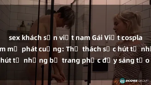 sex khách sạn việt nam Gái Việt cosplay sexy khiến fan hâm mộ phát cuồng: Thử thách sức hút từ những bộ trang phục đầy sáng tạo và quyến rũ!