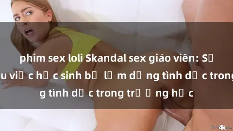 phim sex loli Skandal sex giáo viên: Sự thật đằng sau việc học sinh bị lạm dụng tình dục trong trường học