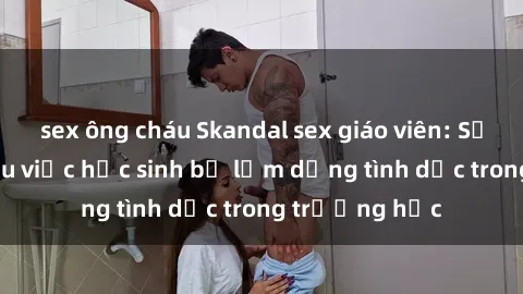sex ông cháu Skandal sex giáo viên: Sự thật đằng sau việc học sinh bị lạm dụng tình dục trong trường học