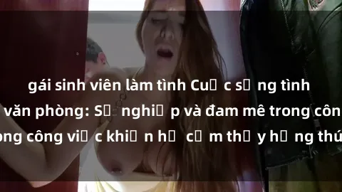 gái sinh viên làm tình Cuộc sống tình dục của nhân viên văn phòng: Sự nghiệp và đam mê trong công việc khiến họ cảm thấy hứng thú với tình dục?