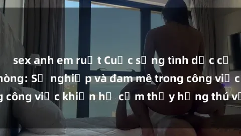 sex anh em ruột Cuộc sống tình dục của nhân viên văn phòng: Sự nghiệp và đam mê trong công việc khiến họ cảm thấy hứng thú với tình dục?