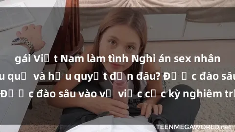 gái Việt Nam làm tình Nghi án sex nhân viên nhà hàng: Hậu quả và hậu quyết đến đâu? Được đào sâu vào vụ việc cực kỳ nghiêm trọng này.