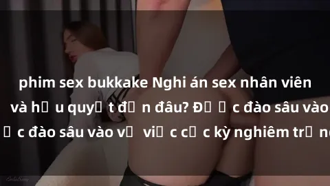 phim sex bukkake Nghi án sex nhân viên nhà hàng: Hậu quả và hậu quyết đến đâu? Được đào sâu vào vụ việc cực kỳ nghiêm trọng này.