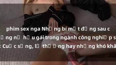 phim sex nga Những bí mật đằng sau cuộc sống của những nữ hầu gái trong ngành công nghiệp sex: Cuộc sống, lẽ thường hay những khó khăn mà họ phải đối mặt.