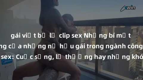 gái việt bị lộ clip sex Những bí mật đằng sau cuộc sống của những nữ hầu gái trong ngành công nghiệp sex: Cuộc sống, lẽ thường hay những khó khăn mà họ phải đối mặt.