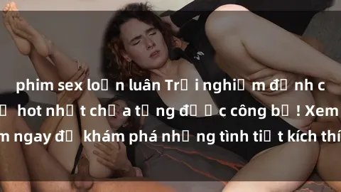 phim sex loạn luân Trải nghiệm đỉnh cao cùng phim sex Mỹ hot nhất chưa từng được công bố! Xem ngay để khám phá những tình tiết kích thích, cảnh nóng bỏng!