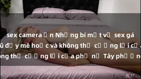 sex camera ẩn Những bí mật về sex gái Tây: Sự quyến rũ đầy mê hoặc và không thể cưỡng lại của phụ nữ Tây phương