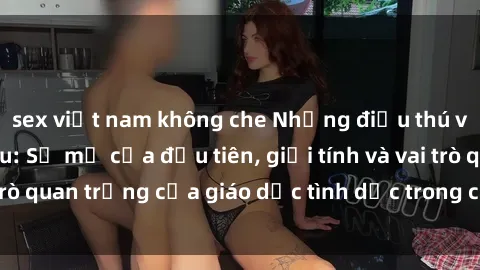 sex việt nam không che Những điều thú vị về sex ở Bắc Âu: Sự mở cửa đầu tiên, giới tính và vai trò quan trọng của giáo dục tình dục trong các quốc gia này.
