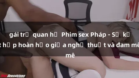 gái trẻ quan hệ Phim sex Pháp - Sự kết hợp hoàn hảo giữa nghệ thuật và đam mê