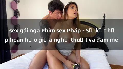 sex gái nga Phim sex Pháp - Sự kết hợp hoàn hảo giữa nghệ thuật và đam mê