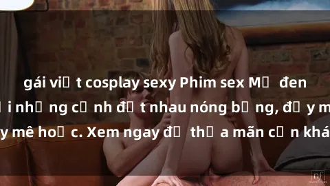 gái việt cosplay sexy Phim sex Mỹ đen: phút mãnh liệt với những cảnh địt nhau nóng bỏng, đầy mê hoặc. Xem ngay để thỏa mãn cơn khát tình dục của bạn!