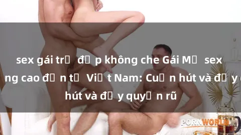 sex gái trẻ đẹp không che Gái Mỹ sex chất lượng cao đến từ Việt Nam: Cuốn hút và đầy quyến rũ
