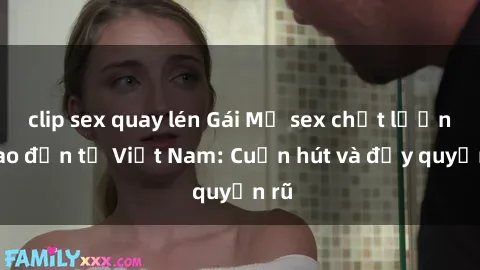 clip sex quay lén Gái Mỹ sex chất lượng cao đến từ Việt Nam: Cuốn hút và đầy quyến rũ