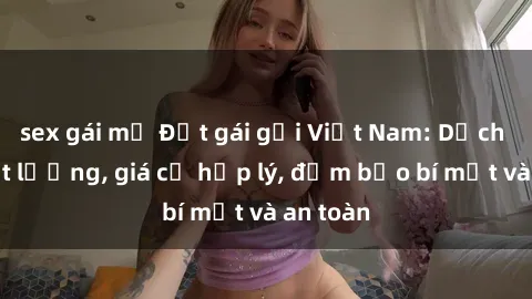 sex gái mỹ Đặt gái gọi Việt Nam: Dịch vụ chất lượng, giá cả hợp lý, đảm bảo bí mật và an toàn