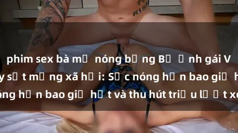 phim sex bà mẹ nóng bỏng Bộ ảnh gái Việt Nam nude gây sốt mạng xã hội: Sắc nóng hơn bao giờ hết và thu hút triệu lượt xem