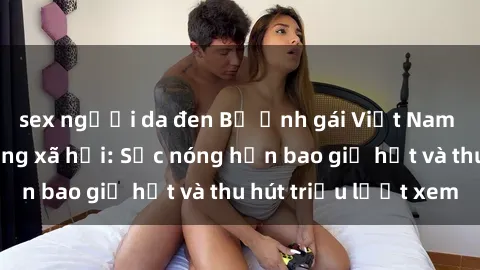 sex người da đen Bộ ảnh gái Việt Nam nude gây sốt mạng xã hội: Sắc nóng hơn bao giờ hết và thu hút triệu lượt xem