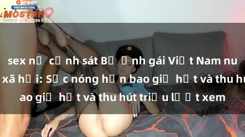 sex nữ cảnh sát Bộ ảnh gái Việt Nam nude gây sốt mạng xã hội: Sắc nóng hơn bao giờ hết và thu hút triệu lượt xem