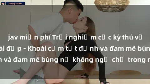 jav miễn phí Trải nghiệm cực kỳ thú vị khi làm tình với gái đẹp - Khoái cảm tột đỉnh và đam mê bùng nổ không ngờ chỉ trong một đêm!
