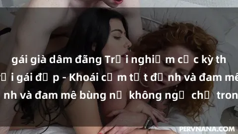 gái già dâm đãng Trải nghiệm cực kỳ thú vị khi làm tình với gái đẹp - Khoái cảm tột đỉnh và đam mê bùng nổ không ngờ chỉ trong một đêm!