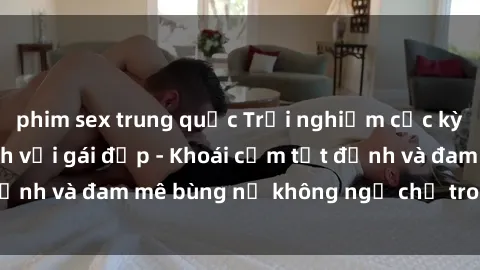 phim sex trung quốc Trải nghiệm cực kỳ thú vị khi làm tình với gái đẹp - Khoái cảm tột đỉnh và đam mê bùng nổ không ngờ chỉ trong một đêm!