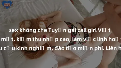 sex không che Tuyển gái call girl Việt Nam gợi cảm, đẹp mắt, kiếm thu nhập cao, làm việc linh hoạt, không yêu cầu kinh nghiệm, đào tạo miễn phí. Liên hệ ngay để biết thêm chi tiết!