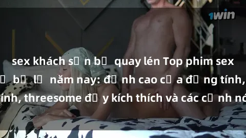 sex khách sạn bị quay lén Top phim sex hot nhất không thể bỏ lỡ năm nay: đỉnh cao của đồng tính, threesome đầy kích thích và các cảnh nóng đang gây sốt!
