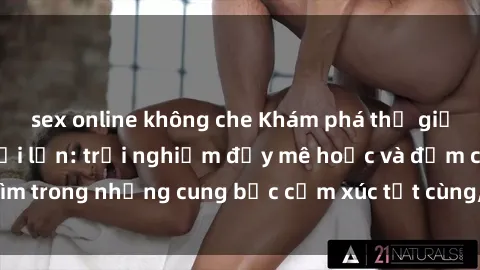 sex online không che Khám phá thế giới mới với sex người lớn: trải nghiệm đầy mê hoặc và đắm chìm trong những cung bậc cảm xúc tột cùng, hứng khởi và cuốn hút.