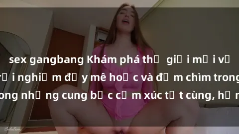 sex gangbang Khám phá thế giới mới với sex người lớn: trải nghiệm đầy mê hoặc và đắm chìm trong những cung bậc cảm xúc tột cùng, hứng khởi và cuốn hút.