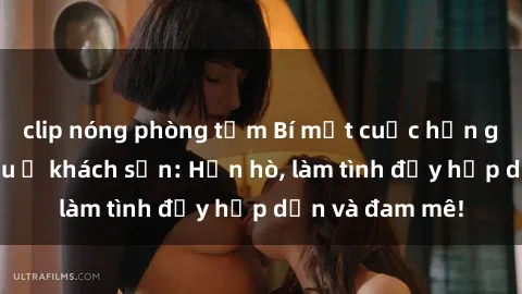 clip nóng phòng tắm Bí mật cuộc hẹn gái Việt lần đầu ở khách sạn: Hẹn hò, làm tình đầy hấp dẫn và đam mê!