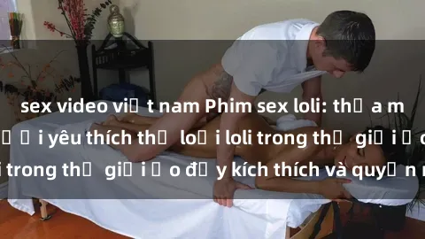 sex video việt nam Phim sex loli: thỏa mãn đam mê của người yêu thích thể loại loli trong thế giới ảo đầy kích thích và quyến rũ.