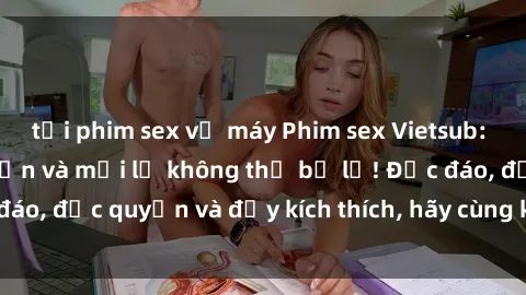 tải phim sex về máy Phim sex Vietsub: Trải nghiệm hấp dẫn và mới lạ không thể bỏ lỡ! Độc đáo, độc quyền và đầy kích thích, hãy cùng khám phá ngay!