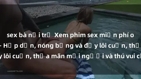 sex bà nội trợ Xem phim sex miễn phí online ngay tại đây – Hấp dẫn, nóng bỏng và đầy lôi cuốn, thỏa mãn mọi người và thú vui của bạn!