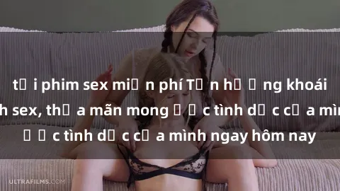 tải phim sex miễn phí Tận hưởng khoái cảm với gái xinh sex, thỏa mãn mong ước tình dục của mình ngay hôm nay