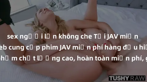 sex người lớn không che Tải JAV miễn phí: Các trang web cung cấp phim JAV miễn phí hàng đầu hiện nay. Các tác phẩm chất lượng cao, hoàn toàn miễn phí, giúp bạn thỏa mãn niềm đam mê mà không tốn kém.