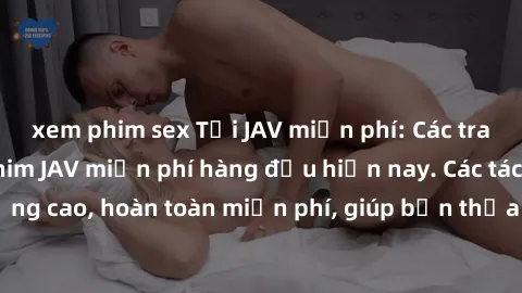 xem phim sex Tải JAV miễn phí: Các trang web cung cấp phim JAV miễn phí hàng đầu hiện nay. Các tác phẩm chất lượng cao, hoàn toàn miễn phí, giúp bạn thỏa mãn niềm đam mê mà không tốn kém.