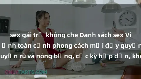 sex gái trẻ không che Danh sách sex Việt Nam không che - Ảnh toàn cảnh phong cách mới đầy quyến rũ và nóng bỏng, cực kỳ hấp dẫn, không thể bỏ qua!