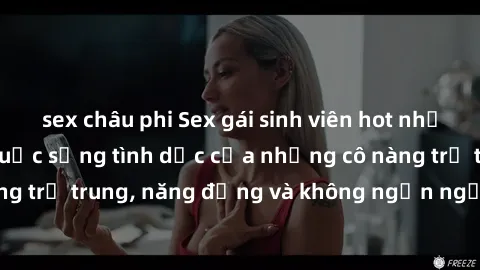sex châu phi Sex gái sinh viên hot nhất: Cùng khám phá cuộc sống tình dục của những cô nàng trẻ trung, năng động và không ngần ngại thử nghiệm!