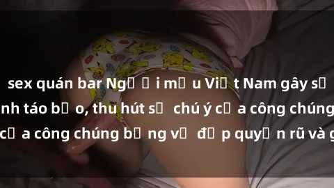 sex quán bar Người mẫu Việt Nam gây sốt với loạt shoot ảnh táo bạo, thu hút sự chú ý của công chúng bằng vẻ đẹp quyến rũ và gợi cảm.
