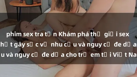 phim sex tra tấn Khám phá thế giới sex loli Việt Nam: Sự thật gây sốc về nhu cầu và nguy cơ đe dọa cho trẻ em tại Việt Nam