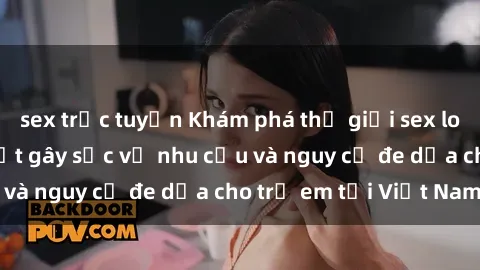sex trực tuyến Khám phá thế giới sex loli Việt Nam: Sự thật gây sốc về nhu cầu và nguy cơ đe dọa cho trẻ em tại Việt Nam