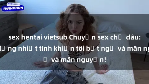 sex hentai vietsub Chuyện sex chị dâu: hành động nhiệt tình khiến tôi bất ngờ và mãn nguyện!