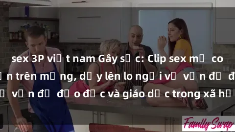 sex 3P việt nam Gây sốc: Clip sex mẹ con Việt Nam lan truyền trên mạng, dấy lên lo ngại về vấn đề đạo đức và giáo dục trong xã hội hiện nay.