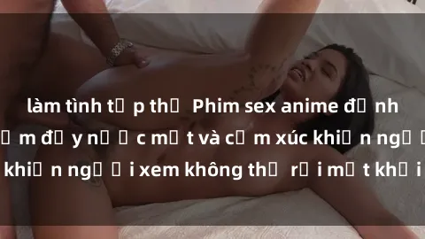 làm tình tập thể Phim sex anime đỉnh cao: Những tác phẩm đầy nước mắt và cảm xúc khiến người xem không thể rời mắt khỏi màn hình