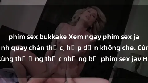 phim sex bukkake Xem ngay phim sex jav HD với những cảnh quay chân thực, hấp dẫn không che. Cùng thưởng thức những bộ phim sex jav HD hot nhất hiện nay!