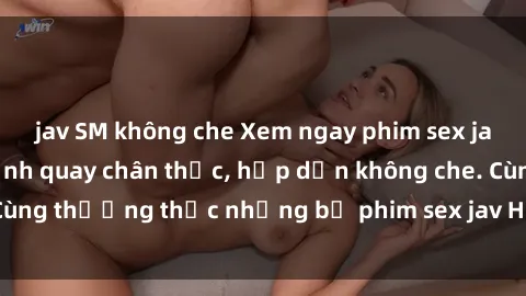 jav SM không che Xem ngay phim sex jav HD với những cảnh quay chân thực, hấp dẫn không che. Cùng thưởng thức những bộ phim sex jav HD hot nhất hiện nay!