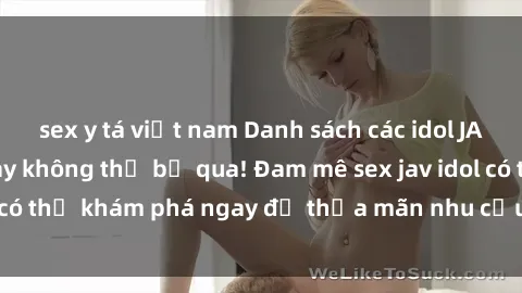 sex y tá việt nam Danh sách các idol JAV hot nhất hiện nay không thể bỏ qua! Đam mê sex jav idol có thể khám phá ngay để thỏa mãn nhu cầu giải trí của mình!
