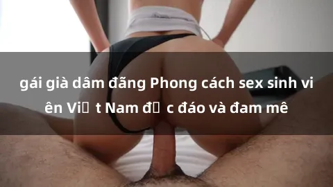 gái già dâm đãng Phong cách sex sinh viên Việt Nam độc đáo và đam mê